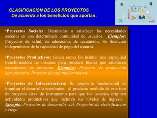 •Proyectos Sociales: Destinados a satisfacer las necesidades
sociales en una determinada comunidad de usuarios. Ejemplos:
Proyectos de salud, de educación, de recreación. Se financian
independiente de la capacidad de pago del usuario.
•Proyectos Productivos: tienen como fin instalar una capacidad
transformadora de insumos para producir bienes que satisfacen
necesidades de consumo. Ejemplos: Proyecto de producción
agropecuaria. Proyecto de explotación minera.
•Proyectos de Infraestructura: Su propósito fundamental es
impulsar el desarrollo económico. el producto recibido de este tipo
de proyecto sirve de instrumento para que los usuarios originen
actividades productivas que mejoren sus niveles de ingreso.
Ejemplo: Proyectos de desarrollo vial, Proyectos de electrificación
y riego.
CLASIFICACIÓN DE LOS PROYECTOS
De acuerdo a los beneficios que aportan:
 
