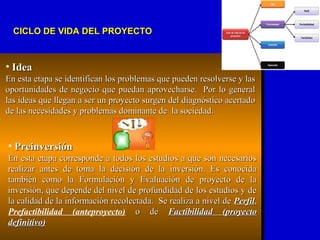 • IdeaIdea
En esta etapa se identifican los problemas que pueden resolverse y lasEn esta etapa se identifican los problemas que pueden resolverse y las
oportunidades de negocio que puedan aprovecharse. Por lo generaloportunidades de negocio que puedan aprovecharse. Por lo general
las ideas que llegan a ser un proyecto surgen del diagnóstico acertadolas ideas que llegan a ser un proyecto surgen del diagnóstico acertado
de las necesidades y problemas dominante de la sociedad.de las necesidades y problemas dominante de la sociedad.
• PreinversiónPreinversión
En esta etapa corresponde a todos los estudios a que son necesariosEn esta etapa corresponde a todos los estudios a que son necesarios
realizar antes de toma la decisión de la inversión. Es conocidarealizar antes de toma la decisión de la inversión. Es conocida
también como la Formulación y Evaluación de proyecto de latambién como la Formulación y Evaluación de proyecto de la
inversión, que depende del nivel de profundidad de los estudios y deinversión, que depende del nivel de profundidad de los estudios y de
la calidad de la información recolectada. Se realiza a nivel dela calidad de la información recolectada. Se realiza a nivel de PerfilPerfil,,
Prefactibilidad (anteproyecto) o deo de Factibilidad (proyectoFactibilidad (proyecto
definitivo)definitivo)
CICLO DE VIDA DEL PROYECTOCICLO DE VIDA DEL PROYECTO
 