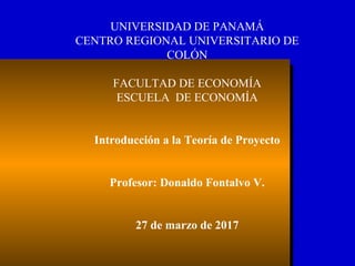 UNIVERSIDAD DE PANAMÁ
CENTRO REGIONAL UNIVERSITARIO DE
COLÓN
FACULTAD DE ECONOMÍA
ESCUELA DE ECONOMÍA
Introducción a la Teoría de Proyecto
Profesor: Donaldo Fontalvo V.
27 de marzo de 2017
 