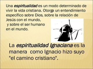 Una  espiritualidad  es un modo determinado de vivir la vida cristiana. Otorga un entendimiento específico sobre Dios, sobre la relación de Jesús con el mundo, y sobre el ser humano en el mundo. La  espiritualidad Ignaciana  es la manera  como Ignacio hizo suyo "el camino cristiano". 