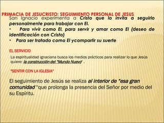 PRIMACIA DE JESUCRISTO: SEGUIMIENTO PERSONAL DE JESUS San Ignacio experimenta a  Cristo que lo invita a seguirlo personalmente para trabajar con El. Para vivir como El, para servir y amar como El (deseo de identificación con Cristo) Para ser tratado como El ycompartir su suerte .   EL SERVICIO La espiritualidad ignaciana busca los medios prácticos para realizar lo que Jesús quiere:  la construcción del "Mundo Nuevo " . "SENTIR CON LA IGLESIA“ El seguimiento de Jesús se realiza  al interior de “esa gran comunidad  “que prolonga la presencia del Señor por medio del su Espíritu. 