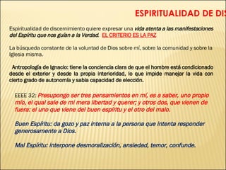   ESPIRITUALIDAD DE DISCERNIMIENTO   Espiritualidad de discernimiento quiere expresar una  vida atenta a las manifestaciones del Espíritu que nos guían a la Verdad .  EL CRITERIO ES LA PAZ La búsqueda constante de la voluntad de Dios sobre mí, sobre la comunidad y sobre la Iglesia misma. Antropología de Ignacio: tiene la conciencia clara de que el hombre está condicionado desde el exterior y desde la propia interioridad, lo que impide manejar la vida con cierto grado de autonomía y sabia capacidad de elección. EEEE 32:  Presupongo ser tres pensamientos en mí, es a saber, uno propio mío, el qual sale de mi mera libertad y querer; y otros dos, que vienen de fuera: el uno que viene del buen espíritu y el otro del malo. Buen Espíritu: da gozo y paz interna a la persona que intenta responder generosamente a Dios. Mal Espíritu: interpone desmoralización, ansiedad, temor, confunde. 