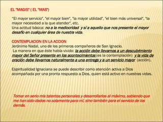 EL "MAGIS" ( EL "MAS") “ El mayor servicio", "el mayor bien", "la mayor utilidad", "el bien más universal", "la mayor necesidad a la que atender", etc.  Una actitud básica:  no a la mediocridad  y sí a aquello que nos presente el mayor desafío en cualquier área de nuestra vida . CONTEMPLACION EN LA ACCION Jerónimo Nadal, uno de los primeros compañeros de San Ignacio. La manera en que éste había vivido:  la acción debe llevarnos a un descubrimiento mayor del Señor presente en los acontecimientos  (es la contemplación)  y la vida de oración debe llevarnos naturalmente a una entrega y a un servicio mayor   (acción). Espiritualidad Ignaciana se puede describir como atención activa a Dios acompañada por una pronta respuesta a Dios, quien está activo en nuestras vidas. Tomar en serio mis talentos personales y desarrollarlos al máximo, sabiendo que me han sido dados no solamente para mí, sino también para el servicio de los demás . 