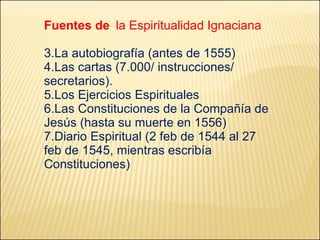 Fuentes de   la Espiritualidad Ignaciana La autobiografía (antes de 1555) Las cartas (7.000/ instrucciones/ secretarios). Los Ejercicios Espirituales Las Constituciones de la Compañía de Jesús (hasta su muerte en 1556) Diario Espiritual  (2 feb de 1544 al 27 feb de 1545, mientras escribía Constituciones) 