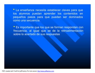 * La enseñanza necesita establecer claves para que
                 los alumnos puedan aprender los contenidos en
                 pequeños pasos para que puedan ser dominados
                 como una secuencia.

                 * Es importante que los que se forman respondan con
                 frecuencia, al igual que se de la retroalimentación
                 sobre lo acertado de sus respuestas




PDF created with FinePrint pdfFactory Pro trial version http://www.pdffactory.com
 