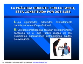 LA PRÁCTICA DOCENTE, POR LO TANTO,
                LA PRÁCTICA DOCENTE, POR LO TANTO,
                  ESTA CONSTITUIDA POR DOS EJES
                   ESTA CONSTITUIDA POR DOS EJES


                     I.-Los   significados adquiridos                               explícitamente
                     durante su formación profesional.
                     II.-Los usos prácticos que resultan de experiencias
                     continuas en el aula (sobre rasgos de los
                     estudiantes, orientaciones metodológicas, pautas
                     de evaluación.




PDF created with FinePrint pdfFactory Pro trial version http://www.pdffactory.com
 