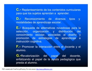 C.- Replanteamiento de los contenidos curriculares
                      para que los sujetos aprendan a aprender.
                      D.-   Reconocimiento de diversos                              tipos   y
                      modalidades de aprendizaje escolar.

                      E.- Búsqueda de alternativas novedosas para la
                      selección,    organización y  distribución del
                      conocimiento escolar, asociadas al diseño y
                      promoción de estrategias de aprendizaje e
                      instrucción cognitiva.
                      F.- Promover la interacción entre el docente y el
                      alumno.
                      G.-Revalorización    del papel del docente,
                      enfatizando el papel de la ayuda pedagógica que
                      presta al alumno.

PDF created with FinePrint pdfFactory Pro trial version http://www.pdffactory.com
 