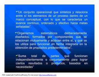 *“Un conjunto operacional que sintetiza y relaciona
                    entre sí los elementos de un proceso dentro de un
                    marco conceptual, con lo que se caracteriza un
                    avance contínuo, ordenado y efectivo hacia metas
                    señaladas”.

                   *“Organismos        sistemáticos   deliberadamente
                   diseñados, formados por componentes que se
                   relacionan mutuamente y actáuan entre sí, y que se
                   los utiliza para funcionar en forma integrada en la
                   obtención de propósitos predeterminados”.

                    *“Suma    total   de  partes   que   funcionan
                    independientemente o conjuntamente para lograr
                    ciertos resultados o productos, basados en
                    necesidades”

PDF created with FinePrint pdfFactory Pro trial version http://www.pdffactory.com
 