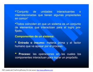 *“Conjunto     de   unidades    interactuantes o
                    interrelacionadas que tienen algunas propiedades
                    en común”
                    *Todos coinciden en que un sistema es un conjunto
                    de elementos que interactúan para el logro pre-
                    fijado.

                    Componentes de un sistema:

                    * Entrada o insumo: materia prima y el factor
                    humano que va apasar por el proceso.

                    * Proceso: las operaciones en las cuales los
                    componentes interactuan para lograr un propósito.



PDF created with FinePrint pdfFactory Pro trial version http://www.pdffactory.com
 