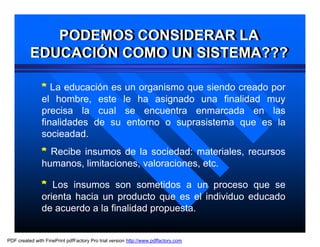 PODEMOS CONSIDERAR LA
             PODEMOS CONSIDERAR LA
          EDUCACIÓN COMO UN SISTEMA???
          EDUCACIÓN COMO UN SISTEMA???

               * La educación es un organismo que siendo creado por
               el hombre, este le ha asignado una finalidad muy
               precisa la cual se encuentra enmarcada en las
               finalidades de su entorno o suprasistema que es la
               socieadad.
               * Recibe insumos de la sociedad: materiales, recursos
               humanos, limitaciones, valoraciones, etc.

               * Los insumos son sometidos a un proceso que se
               orienta hacia un producto que es el individuo educado
               de acuerdo a la finalidad propuesta.


PDF created with FinePrint pdfFactory Pro trial version http://www.pdffactory.com
 