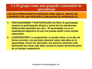 1.2 El grupo como una pequeña comunidad de aprendizaje 1.-  PROTAGONISMO Y PARTICIPACIÓN ACTIVA: El aprendizaje requiere la participación directa y activa de los estudiantes. Nadie puede aprender por otro... El aprendizaje no es un espectáculo deportivo al cual uno puede asistir como simple espectador. 2.-  COOPERACIÓN: La cooperación, la ayuda mutua, si se dan de forma correcta, nos permiten alcanzar cotas más altas en el aprendizaje. Como los alpinistas ,  los alumnos alcanzan más fácilmente las cimas más altas   cuando lo hacen formando parte de un equipo cooperativo. LOS DOS PRESUPUENTOS BÁSICOS PARA QUE EL GRUPO SE CONVIERTA EN UNA PEQUEÑA COMUNIDAD DE APRENDIZAJE: 