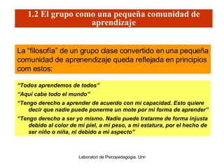 “ Todos aprendemos de todos” “ Aquí cabe todo el mundo” “ Tengo derecho a aprender de acuerdo con mi capacidad. Esto quiere decir que nadie puede ponerme un mote por mi forma de aprender” “ Tengo derecho a ser yo mismo. Nadie puede tratarme de forma injusta debido al color de mi piel, a mi peso, a mi estatura, por el hecho de ser niño o niña, ni debido a mi aspecto” La “filosofía” de un grupo clase convertido en una pequeña comunidad de aprenendizaje queda reflejada en principios com estos: 1.2 El grupo como una pequeña comunidad de aprendizaje 