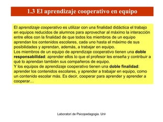 1.3 El aprendizaje cooperativo en equipo El  aprendizaje cooperativo  es utilizar con una finalidad didáctica el trabajo en equipos reducidos de alumnos para aprovechar al máximo la interacción entre ellos con la finalidad de que todos los miembros de un equipo aprendan los contenidos escolares, cada uno hasta el máximo de sus posibilidades y aprendan, además, a trabajar en equipo.  Los miembros de un equipo de aprendizaje cooperativo tienen una  doble responsabilidad : aprender ellos lo que el profesor les enseña y contribuir a qué lo aprendan también sus compañeros de equipo.  Y los equipos de aprendizaje cooperativo tienen una  doble finalidad : aprender los contenidos escolares, y aprender a trabajar en equipo, como un contenido escolar más. Es decir, cooperar para aprender y aprender a cooperar… 