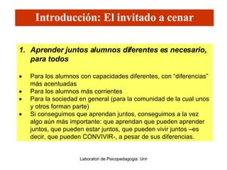 Aprender juntos alumnos diferentes es necesario, para todos Para los alumnos con capacidades diferentes, con “diferencias” más acentuadas Para los alumnos más corrientes Para la sociedad en general (para la comunidad de la cual unos y otros forman parte) Si conseguimos que aprendan juntos, conseguimos a la vez algo aún más importante: que aprendan que pueden aprender juntos, que pueden estar juntos, que pueden vivir juntos –es decir, que pueden CONVIVIR-, a pesar de sus diferencias. Introducción: El invitado a cenar 