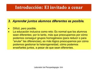 3.  Aprender juntos alumnos diferentes es posible.   Difícil, pero posible.  La educación inclusiva como reto: Es normal que los alumnos sean diferentes; por lo tanto, más que preocuparnos por cómo podemos conseguir grupos homogéneos (para reducir o para “anular” las diferencias), es más lógico preocuparnos por cómo podemos gestionar la heterogeneidad, cómo podemos enseñarles juntos, a pesar de que sean diferentes. Introducción: El invitado a cenar 