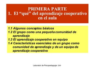 PRIMERA PARTE 1.  El “qué” del aprendizaje cooperativo en el aula 1.1 Algunos conceptos básicos 1.2 El grupo como una pequeña comunidad de aprendizaje 1.3 El aprendizaje cooperativo en equipo 1.4 Características esenciales de un grupo como comunidad de aprendizaje y de un equipo de aprendizaje cooperativo 