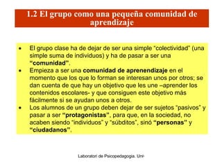 1.2 El grupo como una pequeña comunidad de aprendizaje El grupo clase ha de dejar de ser una simple “colectividad” (una simple suma de individuos) y ha de pasar a ser una  “comunidad” . Empieza a ser una  comunidad de aprenendizaje  en el momento que los que lo forman se interesan unos por otros; se dan cuenta de que hay un objetivo que les une –aprender los contenidos escolares- y que consiguen este objetivo más fácilmente si se ayudan unos a otros. Los alumnos de un grupo deben dejar de ser sujetos “pasivos” y pasar a ser  “protagonistas” , para que, en la sociedad, no acaben siendo “individuos” y “súbditos”, sinó  “personas”  y  “ciudadanos” . 