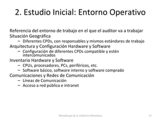2. Estudio Inicial: Entorno Operativo
Referencia del entorno de trabajo en el que el auditor va a trabajar
Situación Geográfica
– Diferentes CPDs, con responsables y mismos estándares de trabajo
Arquitectura y Configuración Hardware y Software
– Configuración de diferentes CPDs compatible y estén
intercomunicados
Inventario Hardware y Software
– CPUs, procesadores, PCs, periféricos, etc.
– Software básico, software interno y software comprado
Comunicaciones y Redes de Comunicación
– Líneas de Comunicación
– Acceso a red pública e intranet
Metodología de la Auditoría Informática 10
 