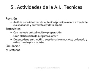5 . Actividades de la A.I.: Técnicas
Revisión
– Análisis de la información obtenida (principalmente a través de
cuestionarios y entrevistas) y de la propia
Entrevistas
– Con método prestablecido y preparación
– Gran elaboración de preguntas, orden
– Desencadena en checklist: cuestionario minucioso, ordenado y
estructurado por materias
Simulación
Muestreos
Metodología de la Auditoría Informática 15
 