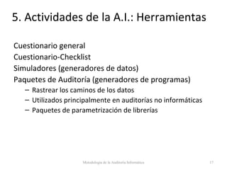 5. Actividades de la A.I.: Herramientas
Cuestionario general
Cuestionario-Checklist
Simuladores (generadores de datos)
Paquetes de Auditoría (generadores de programas)
– Rastrear los caminos de los datos
– Utilizados principalmente en auditorías no informáticas
– Paquetes de parametrización de librerías
Metodología de la Auditoría Informática 17
 