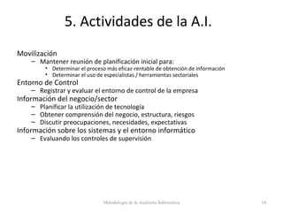 5. Actividades de la A.I.
Movilización
– Mantener reunión de planificación inicial para:
• Determinar el proceso más eficaz-rentable de obtención de información
• Determinar el uso de especialistas / herramientas sectoriales
Entorno de Control
– Registrar y evaluar el entorno de control de la empresa
Información del negocio/sector
– Planificar la utilización de tecnología
– Obtener comprensión del negocio, estructura, riesgos
– Discutir preocupaciones, necesidades, expectativas
Información sobre los sistemas y el entorno informático
– Evaluando los controles de supervisión
Metodología de la Auditoría Informática 18
 