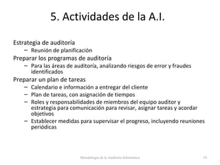 5. Actividades de la A.I.
Estrategia de auditoría
– Reunión de planificación
Preparar los programas de auditoría
– Para las áreas de auditoría, analizando riesgos de error y fraudes
identificados
Preparar un plan de tareas
– Calendario e información a entregar del cliente
– Plan de tareas, con asignación de tiempos
– Roles y responsabilidades de miembros del equipo auditor y
estrategia para comunicación para revisar, asignar tareas y acordar
objetivos
– Establecer medidas para supervisar el progreso, incluyendo reuniones
periódicas
Metodología de la Auditoría Informática 19
 