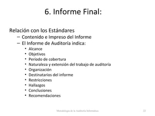 6. Informe Final:
Relación con los Estándares
– Contenido e Impreso del Informe
– El Informe de Auditoría indica:
• Alcance
• Objetivos
• Período de cobertura
• Naturaleza y extensión del trabajo de auditoría
• Organización
• Destinatarios del informe
• Restricciones
• Hallazgos
• Conclusiones
• Recomendaciones
Metodología de la Auditoría Informática 22
 