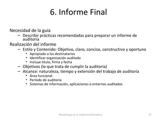 6. Informe Final
Necesidad de la guía
– Describir prácticas recomendadas para preparar un informe de
auditoría
Realización del informe
– Estilo y Contenido: Objetivo, claro, conciso, constructivo y oportuno
• Apropiado a los destinatarios
• Identificar organización auditada
• Incluye título, firma y fecha
– Objetivos (lo que trata de cumplir la auditoría)
– Alcance: naturaleza, tiempo y extensión del trabajo de auditoría
• Área funcional
• Período de auditoría
• Sistemas de información, aplicaciones o entornos auditados
Metodología de la Auditoría Informática 23
 