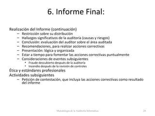 6. Informe Final:
Realización del Informe (continuación)
– Restricción sobre su distribución
– Hallazgos significativos de la auditoría (causas y riesgos)
– Conclusión: evaluación del auditor sobre el área auditada
– Recomendaciones, para realizar acciones correctivas
– Presentación: lógica y organizada
– Estar a tiempo para fomentar las acciones correctivas puntualmente
– Consideraciones de eventos subsiguientes
• Fraude descubierto después de la auditoría
• Incendio después de la revisión de controles
Ética y estándares profesionales
Actividades subsiguientes
– Petición de contestación, que incluya las acciones correctivas como resultado
del informe
Metodología de la Auditoría Informática 24
 