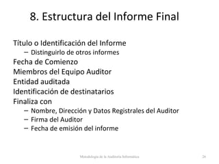 8. Estructura del Informe Final
Título o Identificación del Informe
– Distinguirlo de otros informes
Fecha de Comienzo
Miembros del Equipo Auditor
Entidad auditada
Identificación de destinatarios
Finaliza con
– Nombre, Dirección y Datos Registrales del Auditor
– Firma del Auditor
– Fecha de emisión del informe
Metodología de la Auditoría Informática 26
 