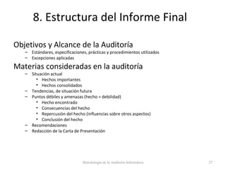 8. Estructura del Informe Final
Objetivos y Alcance de la Auditoría
– Estándares, especificaciones, prácticas y procedimientos utilizados
– Excepciones aplicadas
Materias consideradas en la auditoría
– Situación actual
• Hechos importantes
• Hechos consolidados
– Tendencias, de situación futura
– Puntos débiles y amenazas (hecho = debilidad)
• Hecho encontrado
• Consecuencias del hecho
• Repercusión del hecho (influencias sobre otros aspectos)
• Conclusión del hecho
– Recomendaciones
– Redacción de la Carta de Presentación
Metodología de la Auditoría Informática 27
 