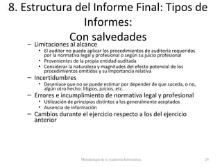 8. Estructura del Informe Final: Tipos de
Informes:
Con salvedades– Limitaciones al alcance
• El auditor no puede aplicar los procedimientos de auditoría requeridos
por la normativa legal y profesional o según su juicio profesional
• Provenientes de la propia entidad auditada
• Considerar la naturaleza y magnitudes del efecto potencial de los
procedimientos omitidos y su importancia relativa
– Incertidumbres
• Desenlace que no se puede estimar por depender de que suceda, o no,
algún otro hecho: litigios, juicios, etc.
– Errores e incumplimiento de normativa legal y profesional
• Utilización de principios distintos a los generalmente aceptados
• Ausencia de información
– Cambios durante el ejercicio respecto a los del ejercicio
anterior
Metodología de la Auditoría Informática 29
 