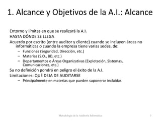 1. Alcance y Objetivos de la A.I.: Alcance
Entorno y límites en que se realizará la A.I.
HASTA DÓNDE SE LLEGA
Acuerdo por escrito (entre auditor y cliente) cuando se incluyen áreas no
informáticas o cuando la empresa tiene varias sedes, de:
– Funciones (Seguridad, Dirección, etc.)
– Materias (S.O., BD, etc.)
– Departamentos o Áreas Organizativas (Explotación, Sistemas,
Comunicaciones, etc.)
Su no definición pondrá en peligro el éxito de la A.I.
Limitaciones: QUÉ DEJA DE AUDITARSE
– Principalmente en materias que pueden suponerse incluidas
Metodología de la Auditoría Informática 3
 