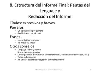 8. Estructura del Informe Final: Pautas del
Lenguaje y
Redacción del Informe
Títulos: expresivos y breves
Párrafos
– Un solo asunto por párrafo
– 8 ó 10 líneas por párrafo
Frases
– Una sola idea por frase
– No más de 3 líneas
Otros consejos
– Lenguaje sobrio y normal
– Voz activa, nunca pasiva
– Omitir palabras innecesarias (con referencia a, consecuentemente con, etc.)
– Evitar redundancias
– No utilizar adverbios y adjetivos simultáneamente
Metodología de la Auditoría Informática 30
 