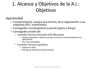 1. Alcance y Objetivos de la A.I.:
Objetivos
Operatividad
– Funcionamiento, aunque sea mínimo, de la organización y sus
máquinas (PCs, mainframes)
– Conseguida a escala general y parcial (cajero y líneas)
– Conseguida a través de:
• Controles Técnicos Generales (CPD diferentes)
– Sistema operativo y software de base funcionan simultáneamente con
aplicaciones
– Hw y Sw compatibles
• Controles Técnicos Específicos
– Espacio en disco
– Período de utilización de BD comunes
Metodología de la Auditoría Informática 5
 