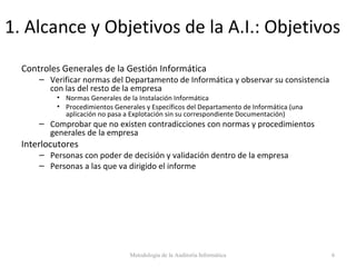 1. Alcance y Objetivos de la A.I.: Objetivos
Controles Generales de la Gestión Informática
– Verificar normas del Departamento de Informática y observar su consistencia
con las del resto de la empresa
• Normas Generales de la Instalación Informática
• Procedimientos Generales y Específicos del Departamento de Informática (una
aplicación no pasa a Explotación sin su correspondiente Documentación)
– Comprobar que no existen contradicciones con normas y procedimientos
generales de la empresa
Interlocutores
– Personas con poder de decisión y validación dentro de la empresa
– Personas a las que va dirigido el informe
Metodología de la Auditoría Informática 6
 