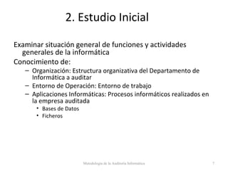 2. Estudio Inicial
Examinar situación general de funciones y actividades
generales de la informática
Conocimiento de:
– Organización: Estructura organizativa del Departamento de
Informática a auditar
– Entorno de Operación: Entorno de trabajo
– Aplicaciones Informáticas: Procesos informáticos realizados en
la empresa auditada
• Bases de Datos
• Ficheros
Metodología de la Auditoría Informática 7
 