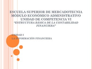 ESCUELA SUPERIOR DE MERCADOTECNIA
 MÓDULO ECONÓMICO ADMINISTRATIVO
     UNIDAD DE COMPETENCIA VI
 “ESTRUCTURA BÁSICA DE LA CONTABILIDAD
              FINANCIERA”


UNIDAD I
LA INFORMACIÓN FINANCIERA
 