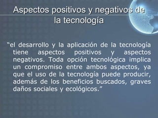 Aspectos positivos y negativos de
la tecnología
“el desarrollo y la aplicación de la tecnología
tiene aspectos positivos y aspectos
negativos. Toda opción tecnológica implica
un compromiso entre ambos aspectos, ya
que el uso de la tecnología puede producir,
además de los beneficios buscados, graves
daños sociales y ecológicos.”
 