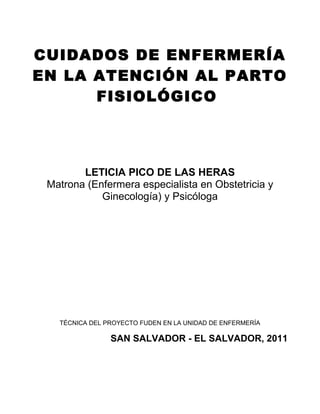 CUIDADOS DE ENFERMERÍA
EN LA ATENCIÓN AL PARTO
FISIOLÓGICO
LETICIA PICO DE LAS HERAS
Matrona (Enfermera especialista en Obstetricia y
Ginecología) y Psicóloga
TÉCNICA DEL PROYECTO FUDEN EN LA UNIDAD DE ENFERMERÍA
SAN SALVADOR - EL SALVADOR, 2011
 