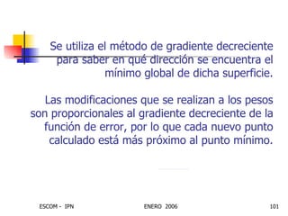 Se utiliza el método de gradiente decreciente para saber en qué dirección se encuentra el mínimo global de dicha superficie. Las modificaciones que se realizan a los pesos son proporcionales al gradiente decreciente de la función de error, por lo que cada nuevo punto calculado está más próximo al punto mínimo.             j R j w lr w 2  