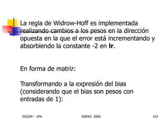 La regla de Widrow-Hoff es implementada realizando cambios a los pesos en la dirección opuesta en la que el error está incrementando y absorbiendo la constante -2 en  lr . En forma de matriz:  Transformando a la expresión del bias (considerando que el bias son pesos con entradas de 1): ) ( ) ( ) , ( j p j e lr j i W     T Ep lr W    E lr b    