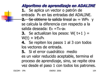 Algoritmo de aprendizaje en ADALINE 1.   Se aplica un vector o patrón de entrada  P R  en las entradas del ADALINE. 2.   Se obtiene la salida lineal a R  = WP R  y se calcula la diferencia con respecto a la salida deseada: E R  =T R -a R 3.   Se actualizan los pesos: W( t+1 ) = W(t) + lrE R P R 4.   Se repiten los pasos 1 al 3 con todos los vectores de entrada. 5.   Si el error cuadrático  medio  es un valor reducido aceptable, termina el proceso de aprendizaje, sino, se repite otra vez desde el paso 1 con todos los patrones. 