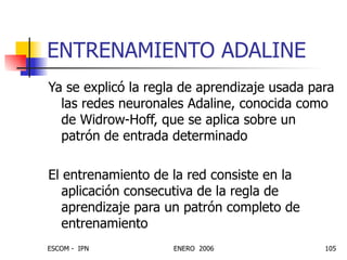 ENTRENAMIENTO ADALINE Ya se explicó la regla de aprendizaje usada para las redes neuronales Adaline, conocida como de Widrow-Hoff, que se aplica sobre un patrón de entrada determinado El entrenamiento de la red consiste en la aplicación consecutiva de la regla de aprendizaje para un patrón completo de entrenamiento 