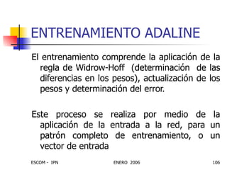 ENTRENAMIENTO ADALINE El entrenamiento comprende la aplicación de la regla de Widrow-Hoff  (determinación  de las diferencias en los pesos), actualización de los pesos y determinación del error. Este proceso se realiza por medio de la aplicación de la entrada a la red, para un patrón completo de entrenamiento, o un vector de entrada 