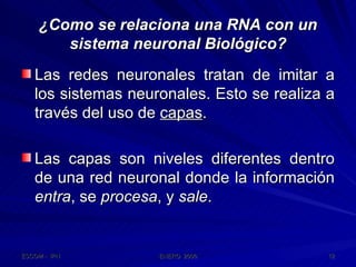 ¿Como se relaciona una RNA con un sistema neuronal Biológico? Las redes neuronales tratan de imitar a los sistemas neuronales. Esto se realiza a través del uso de  capas . Las capas son niveles diferentes dentro de una red neuronal donde la información  entra , se  procesa , y  sale . 
