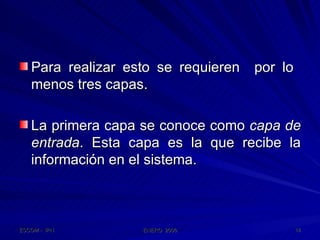 Para realizar esto se requieren  por lo  menos tres capas. La primera capa se conoce como  capa de entrada . Esta capa es la que recibe la información en el sistema.  