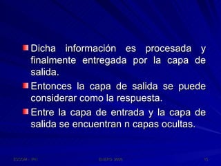 Dicha información es procesada y finalmente entregada por la capa de salida. Entonces la capa de salida se puede considerar como la respuesta. Entre la capa de entrada y la capa de salida se encuentran n capas ocultas. 