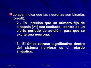 Lo cual indica que las neuronas son binarias (on-off). 2.- Es  preciso que un número fijo de sinapsis (>1) sea excitado,  dentro de un cierto período de adición  para que se excite una neurona. 3.- El único retraso significativo dentro del sistema nervioso es el retardo sináptico. 