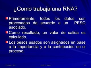 ¿Como trabaja una RNA? Primeramente, todos los datos son procesados de acuerdo a un  PESO asociado. Como resultado, un valor de salida es calculado. Los pesos usados son asignados en base a la importancia y a la contribución en el proceso. 